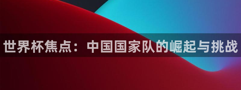 世界杯官网:世界杯焦点:中国国家队的崛起与挑战