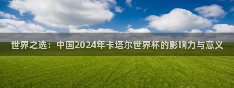 世界杯在线直播:世界之选:中国2024年卡塔尔世界杯的影响力与意义